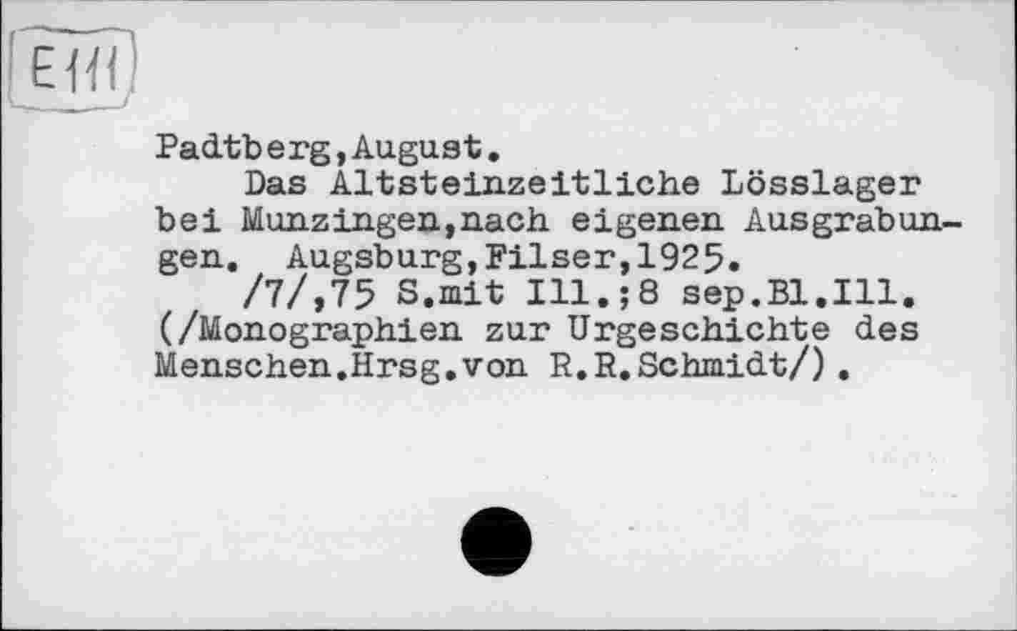 ﻿!еиґ
Padtberg,August.
Das Altsteinzeitliche Lösslager bei Münz Ingen,nach eigenen Ausgrabungen. Augsburg,Filser,1925.
/7/,75 S.mit Ill.;8 sep.Bl.Ill. (/Monographien zur Urgeschichte des Menschen.Hrsg.von R.R.Schmidt/).